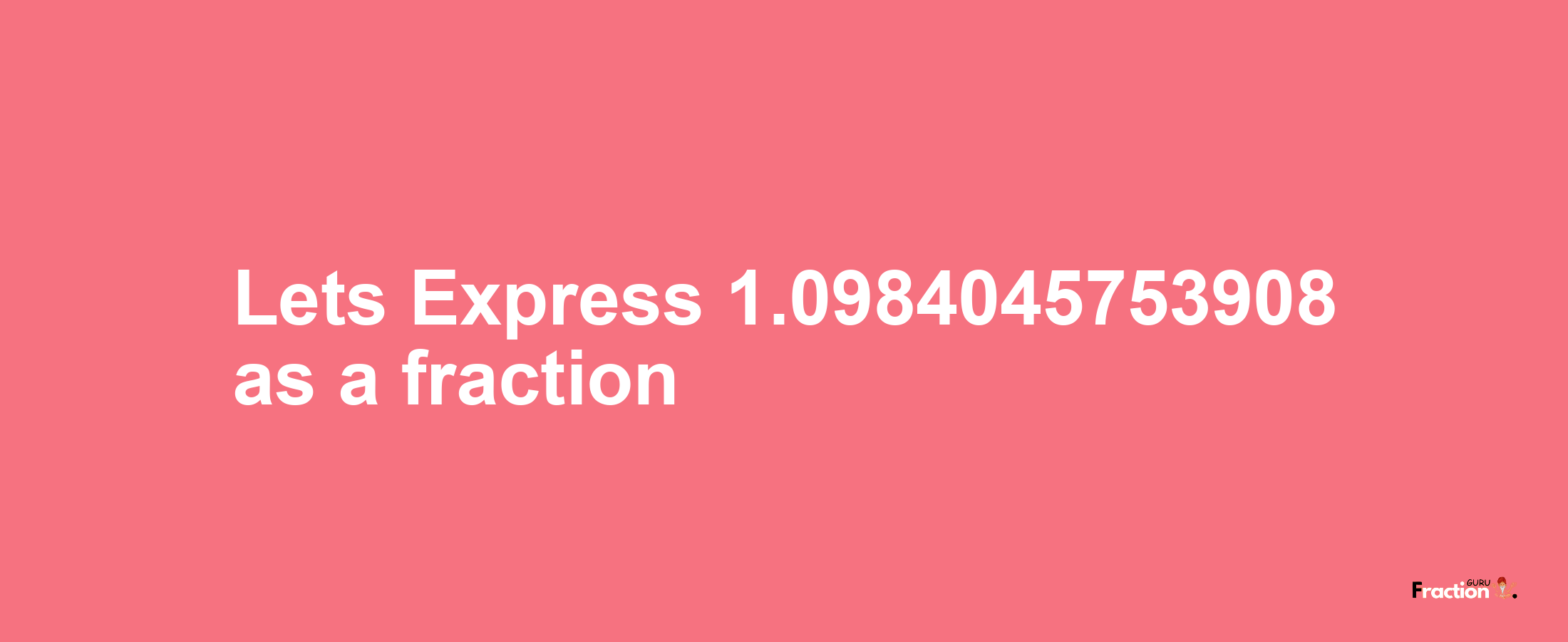 Lets Express 1.0984045753908 as afraction